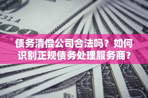 北京债务清偿公司合法吗？如何识别正规债务处理服务商？