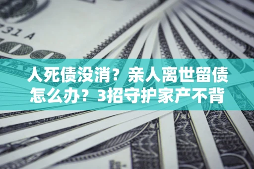 北京人死债没消？亲人离世留债怎么办？3招守护家产不背锅