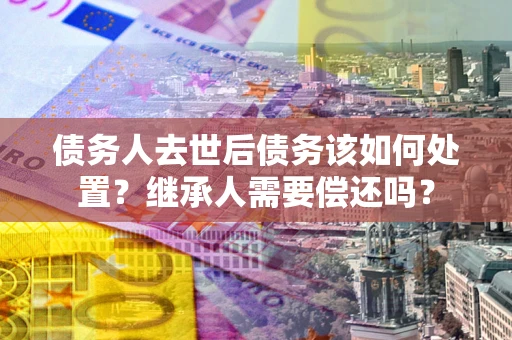 北京债务人去世后债务该如何处置？继承人需要偿还吗？