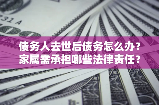 北京债务人去世后债务怎么办？家属需承担哪些法律责任？