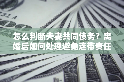 北京怎么判断夫妻共同债务？离婚后如何处理避免连带责任？
